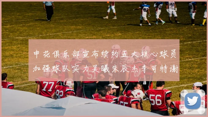 申花俱乐部宣布续约五大核心球员加强球队实力吴曦朱辰杰李可特谢拉马纳法齐续约