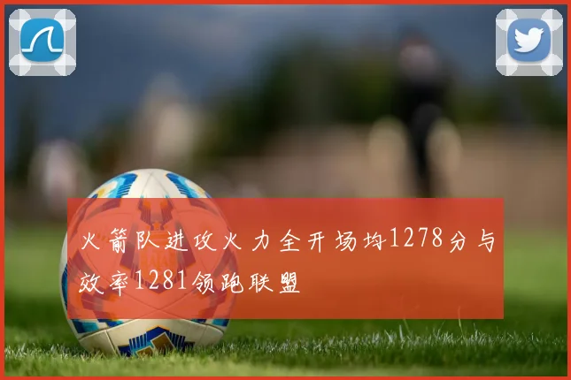 火箭队进攻火力全开场均1278分与效率1281领跑联盟