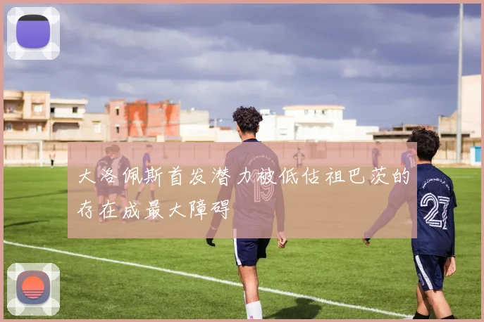 大洛佩斯首发潜力被低估祖巴茨的存在成最大障碍