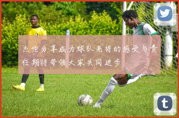 杰伦分享成为球队老将的感受与责任期待带领大家共同进步