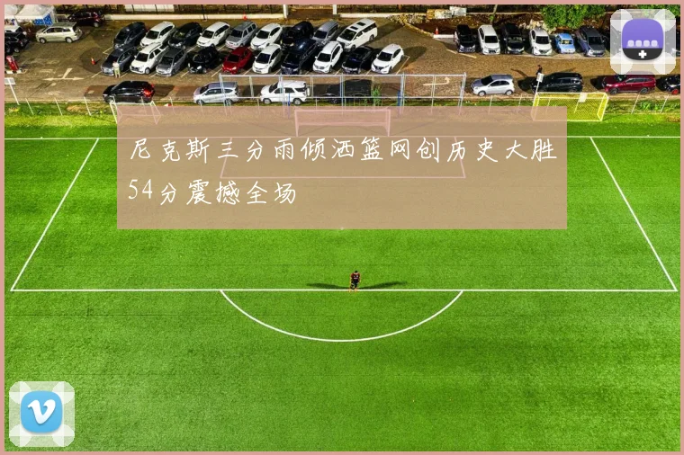 尼克斯三分雨倾洒篮网创历史大胜54分震撼全场