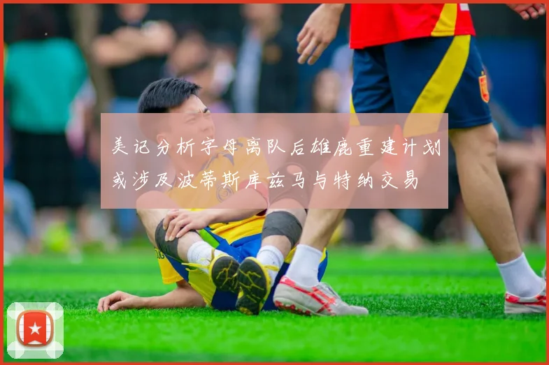 美记分析字母离队后雄鹿重建计划或涉及波蒂斯库兹马与特纳交易