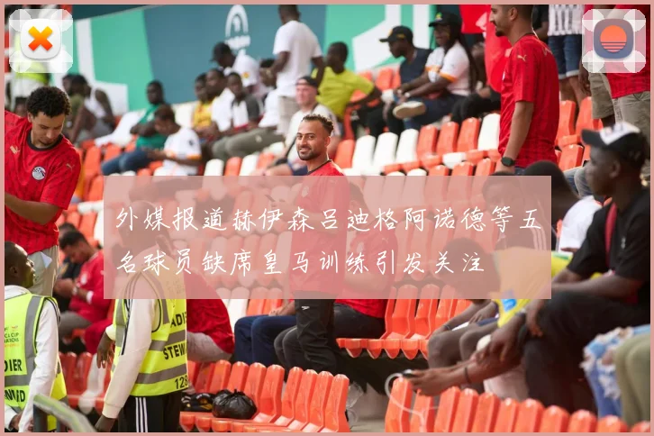 外媒报道赫伊森吕迪格阿诺德等五名球员缺席皇马训练引发关注