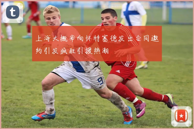 上海大概率向怀特塞德发出合同邀约引发疯狂引援热潮