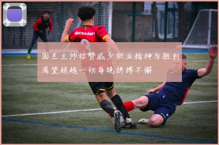 国王主帅称赞威少职业精神与胜利渴望超越一切每晚拼搏不懈