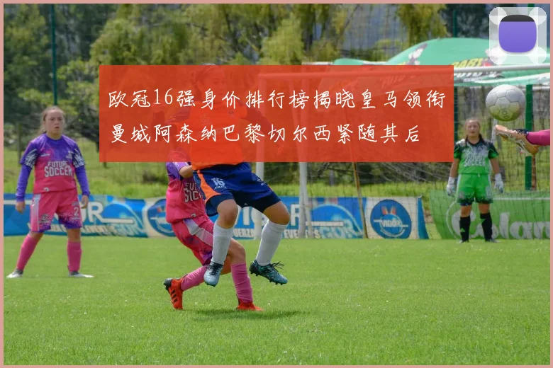 欧冠16强身价排行榜揭晓皇马领衔曼城阿森纳巴黎切尔西紧随其后