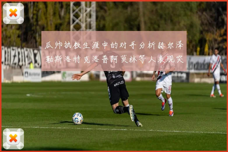 瓜帅执教生涯中的对手分析赫尔泽勒斯洛特克洛普阿莫林等人表现突出