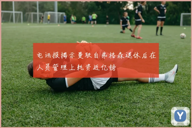 电讯报揭示曼联自弗格森退休后在人员管理上耗资近亿镑