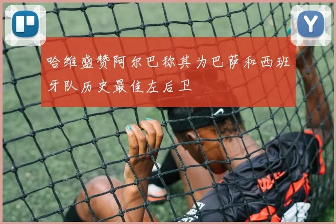 哈维盛赞阿尔巴称其为巴萨和西班牙队历史最佳左后卫