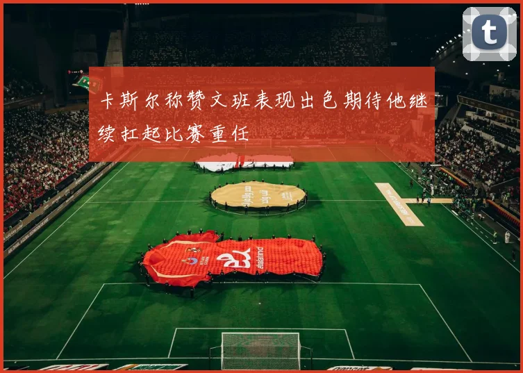 卡斯尔称赞文班表现出色期待他继续扛起比赛重任