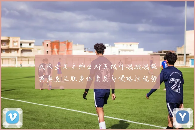 武汉女足主帅分析五线作战挑战强调奥克兰联身体素质与侵略性优势