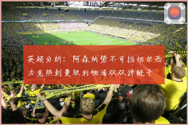 英超分析：阿森纳势不可挡切尔西力克热刺曼联利物浦双双掉链子