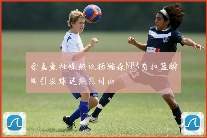 余嘉豪社媒热议杨瀚森NBA首扣篮瞬间引发球迷热烈讨论