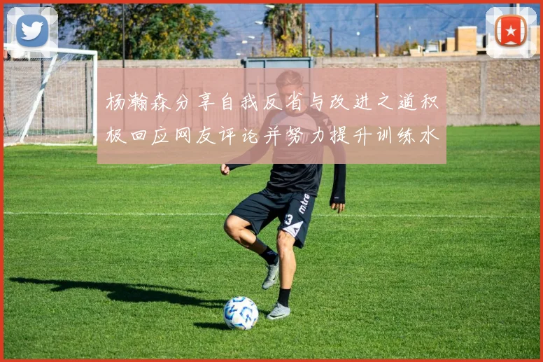 杨瀚森分享自我反省与改进之道积极回应网友评论并努力提升训练水平