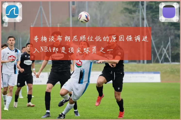 夸梅谈布朗尼顺位低的原因强调进入NBA即是顶尖球员之一