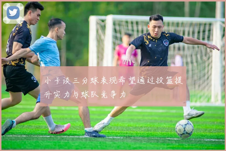 小卡谈三分球表现希望通过投篮提升实力与球队竞争力