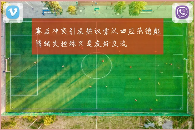 赛后冲突引发热议索汉回应范德彪情绪失控称只是友好交流