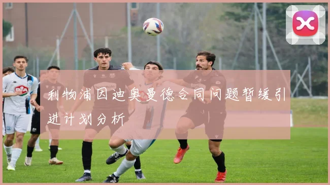 利物浦因迪奥曼德合同问题暂缓引进计划分析