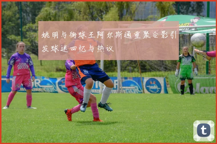 姚明与街球王阿尔斯通重聚合影引发球迷回忆与热议
