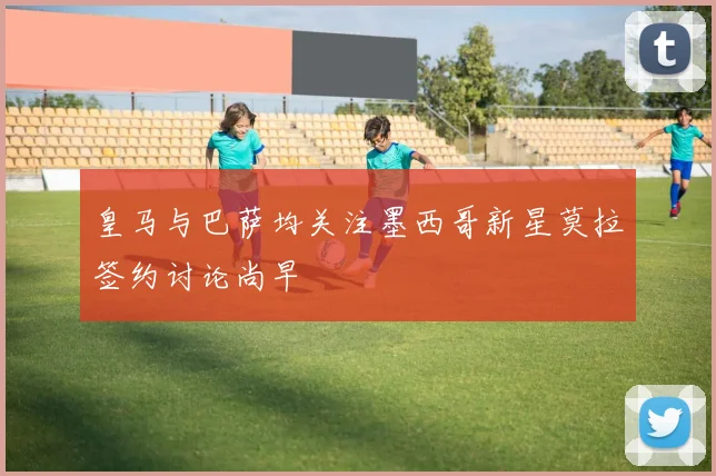 皇马与巴萨均关注墨西哥新星莫拉签约讨论尚早