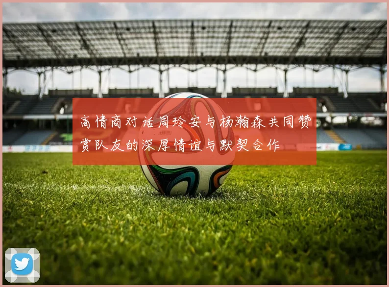 高情商对话周玲安与杨瀚森共同赞赏队友的深厚情谊与默契合作