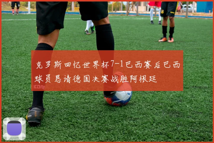 克罗斯回忆世界杯7-1巴西赛后巴西球员恳请德国决赛战胜阿根廷