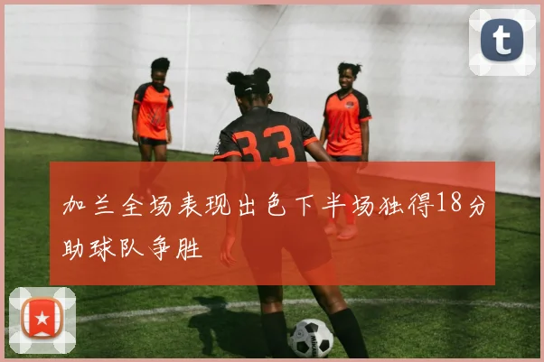 加兰全场表现出色下半场独得18分助球队争胜