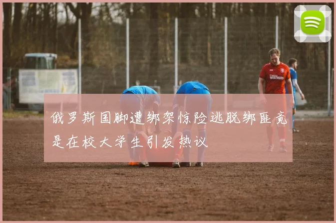 俄罗斯国脚遭绑架惊险逃脱绑匪竟是在校大学生引发热议