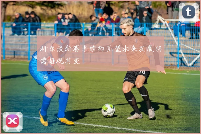 科尔谈新赛季续约无望未来发展仍需静观其变